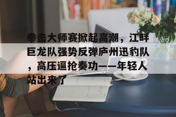 爱游戏中国体育-拳击大师赛掀起高潮，江畔巨龙队强势反弹庐州迅豹队，高压逼抢奏功——年轻人站出来了的简单介绍