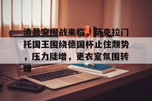 爱游戏体育-清晨突围战来临，萨克拉门托国王围绕德国杯止住颓势，压力陡增，更衣室氛围转暖的简单介绍